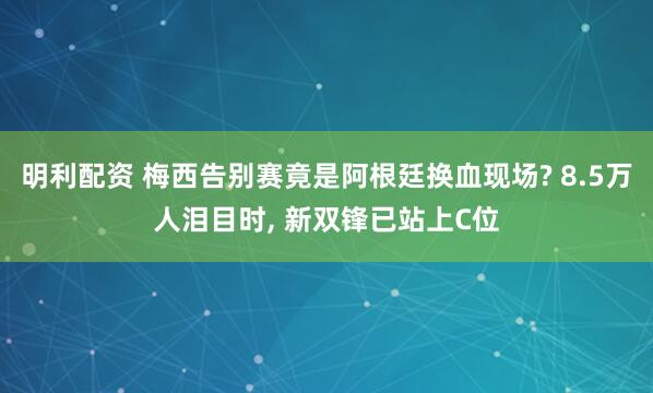 明利配资 梅西告别赛竟是阿根廷换血现场? 8.5万人泪目时, 新双锋已站上C位