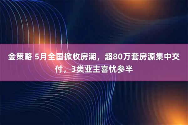 金策略 5月全国掀收房潮，超80万套房源集中交付，3类业主喜忧参半