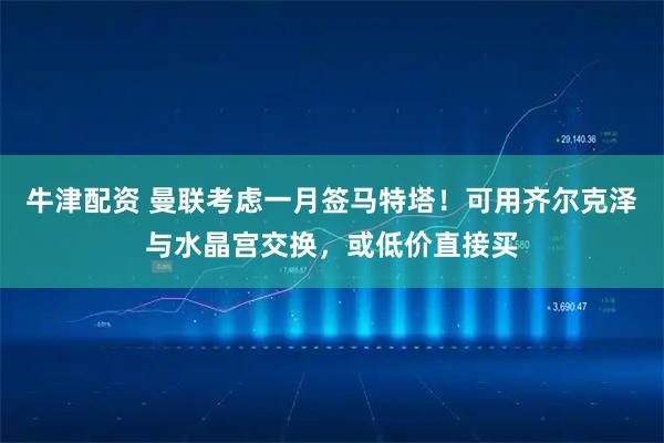 牛津配资 曼联考虑一月签马特塔！可用齐尔克泽与水晶宫交换，或低价直接买