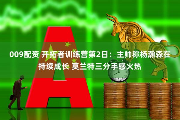009配资 开拓者训练营第2日：主帅称杨瀚森在持续成长 莫兰特三分手感火热