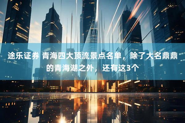 途乐证券 青海四大顶流景点名单，除了大名鼎鼎的青海湖之外，还有这3个