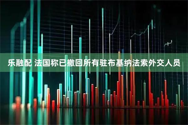 乐融配 法国称已撤回所有驻布基纳法索外交人员