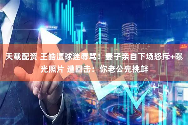 天载配资 王皓遭球迷辱骂！妻子亲自下场怒斥+曝光照片 遭回击：你老公先挑衅