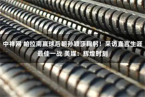 中祥网 帕拉南赢球后朝孙颖莎鞠躬!采访直言生涯最佳一战 美媒:辉煌时刻
