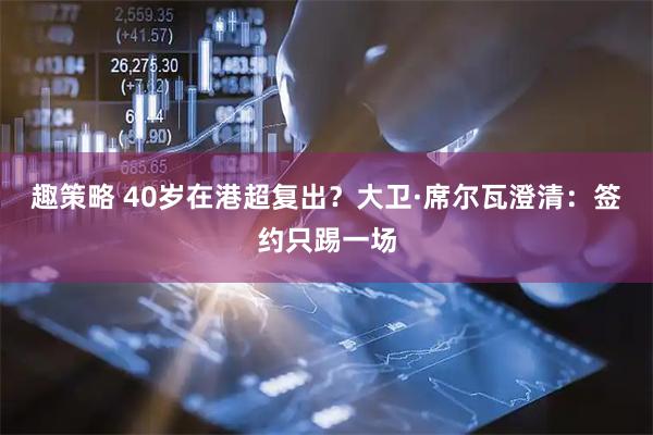 趣策略 40岁在港超复出？大卫·席尔瓦澄清：签约只踢一场