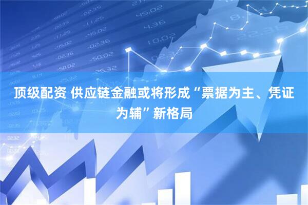 顶级配资 供应链金融或将形成“票据为主、凭证为辅”新格局