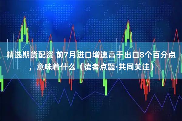精选期货配资 前7月进口增速高于出口8个百分点，意味着什么（读者点题·共同关注）