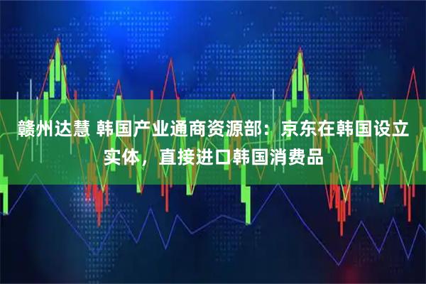 赣州达慧 韩国产业通商资源部：京东在韩国设立实体，直接进口韩国消费品